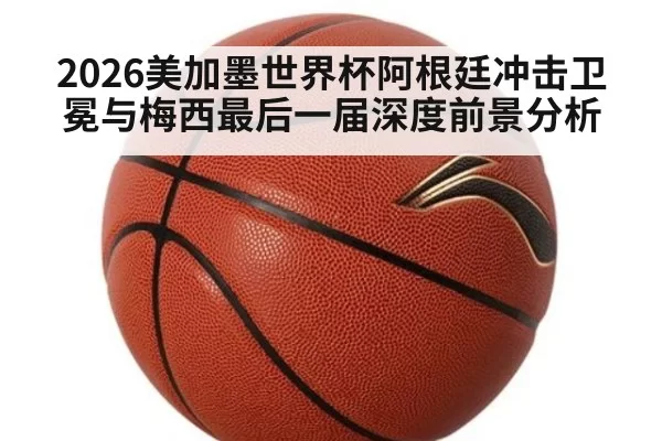 2026美加墨世界杯阿根廷冲击卫冕与梅西最后一届深度前景分析